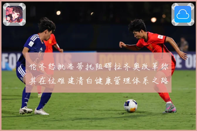 伦齐怒批洛蒂托阻碍拉齐奥改革称其在位难建清白健康管理体系之路赛事前瞻-深度解析