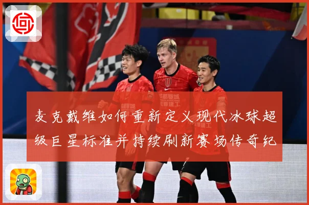 麦克戴维如何重新定义现代冰球超级巨星标准并持续刷新赛场传奇纪录-深度解析