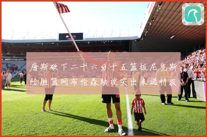 唐斯砍下二十六分十五篮板尼克斯险胜篮网布伦森助攻突出米诺特发赛场复盘-深度解析