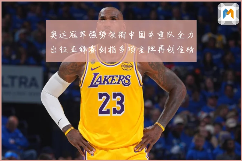 奥运冠军强势领衔中国举重队全力出征亚锦赛剑指多项金牌再创佳绩成长观察-深度解析