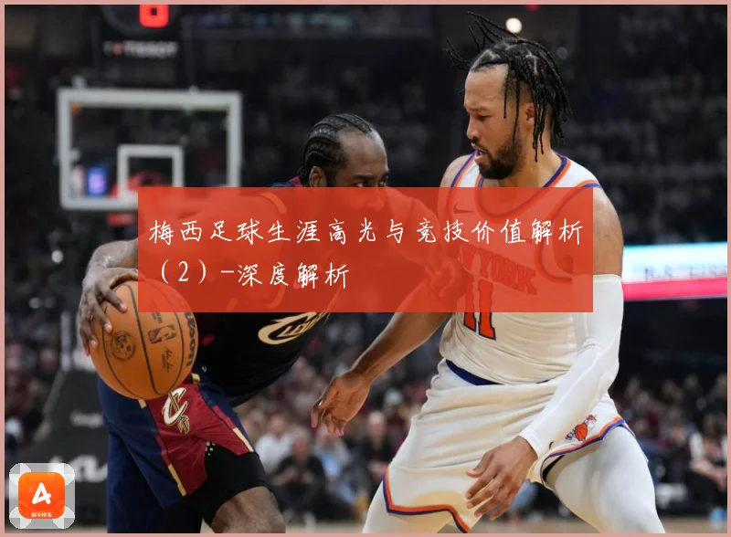 梅西足球生涯高光与竞技价值解析（2）-深度解析