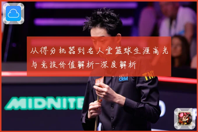 从得分机器到名人堂篮球生涯高光与竞技价值解析-深度解析