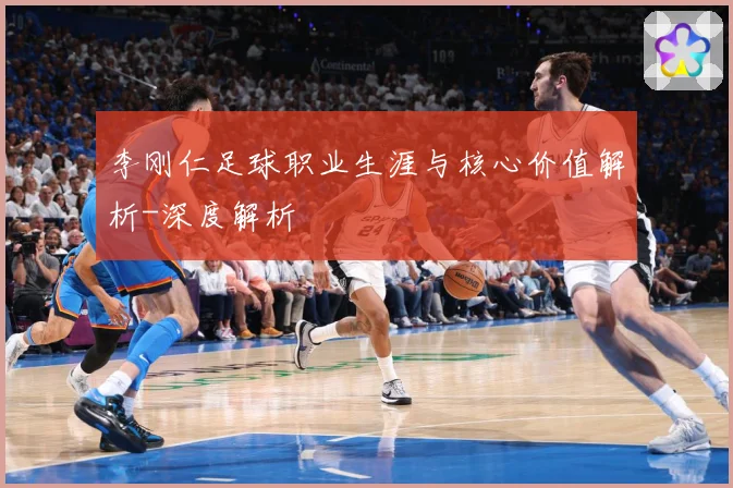 李刚仁足球职业生涯与核心价值解析-深度解析